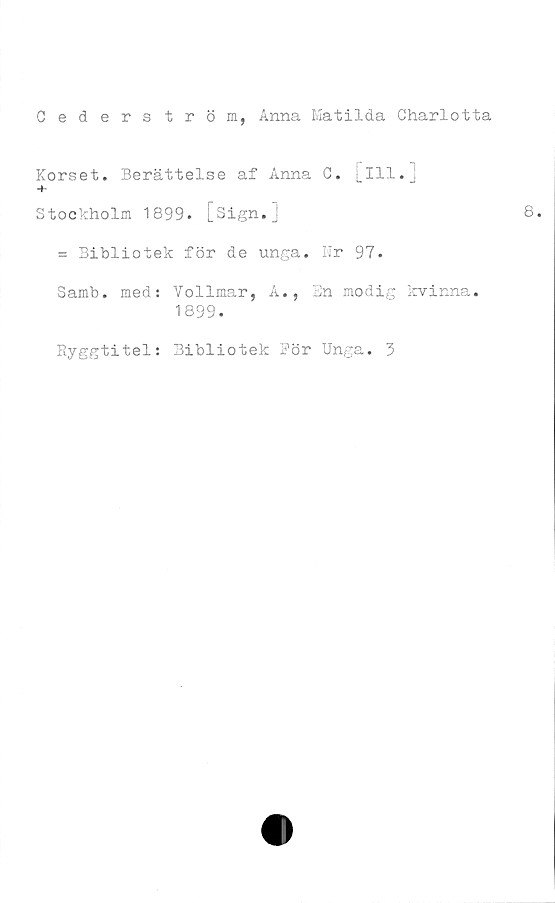  ﻿Cederström, Anna Matilda Charlotta
Korset. Berättelse af Anna C. [ill. j
+
Stockholm 1899. [Sign.]
= Bibliotek för de unga. Nr 97.
Samb. med: Vollmar, A., Bn modig kvinna.
1899.
Ryggtitel: Bibliotek Bör Unga. 3