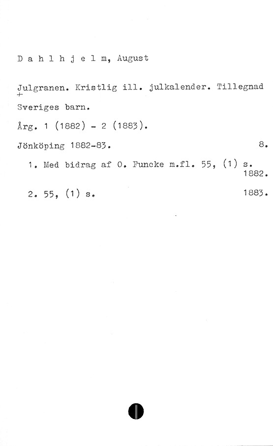  ﻿Dahlhj elm, August
Julgranen. Kristlig ill. julkalender.
Sveriges barn.
Årg. 1 (1882) - 2 (1883).
Jönköping 1882-83.
1. Med bidrag af 0. Funcke m.fl. 55
2. 55,
(1) s.
Tillegnad
8.
(1) s.
1882.
1883.