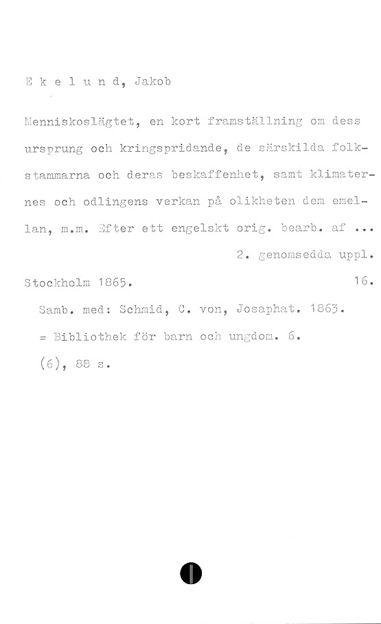  ﻿Ekelund, Jakob
Menniskoslägtet, en kort framställning om dess
ursprung och kringspridande, de särskilda folk-
stammarna och deras beskaffenhet, samt klimater-
nes och odlingens verkan på olikheten dem emel-
lan, m.m. Efter ett engelskt orig. bearb. af ...
2. genomsedda uppl.
Stockholm 1865.	16.
Samb. med: Schmid, C. von, Josaphat. 1863.
= Bibliothek för barn och ungdom. 6.
(6), 88 s.
