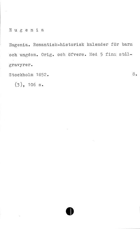  ﻿Eugenia
Eugenia. Romantisk-historisk kalender för barn
och ungdom. Orig. och öfvers. Med 5 fina stål-
gravyrer.
Stockholm 1852
(3), 106 s.
8
