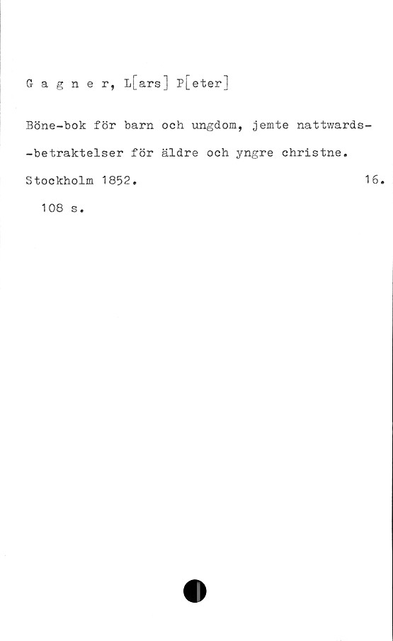  ﻿Gagner, L[ars] P|_eter]
Böne-bok för barn och ungdom, jemte nattwards-
-betraktelser för äldre och yngre christne.
Stockholm 1852.	16.
108 s.