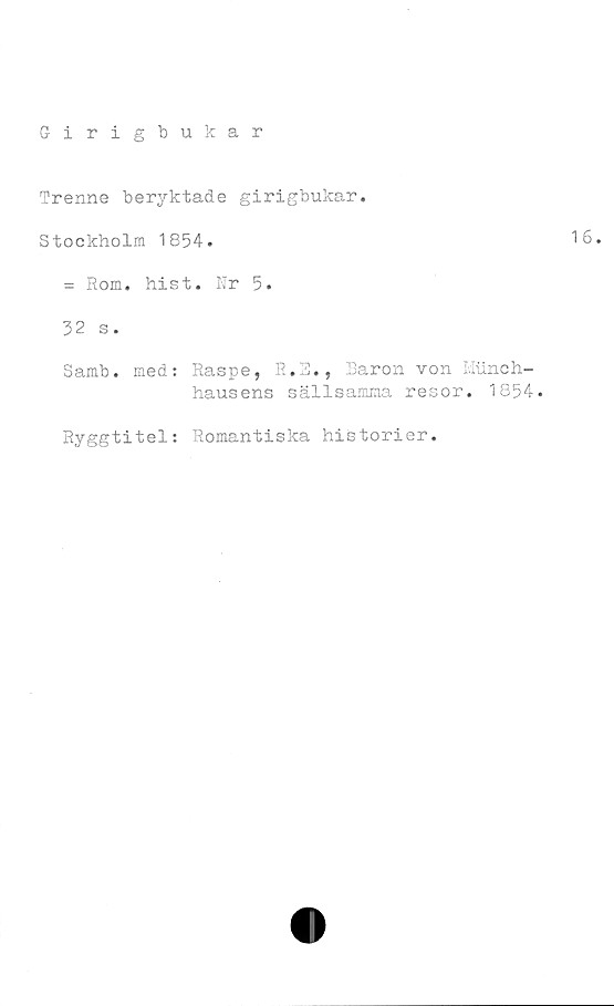  ﻿Trenne beryktade girigbukar.
Stockholm 1854.
= Rom. hist. Nr 5.
32 s.
Samb. med: Raspe, R.3., Baron von Miinch-
hausens sällsamma resor. 1854.
Ryggtitel: Romantiska historier.