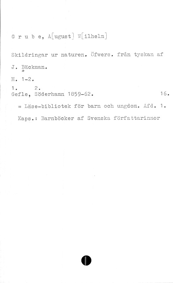  ﻿Grube, A[ugust] W[ilhelm]
Skildringar ur naturen, öfwers. från tyskan af
J. Bäckman.
+
H. 1-2.
1 . 2.
Gefle, Söderhamn 1859-62.	16.
= Läse-bibliotek för barn och ungdom. Afd. 1.
Kaps.: Barnböcker af Svenska författarinnor