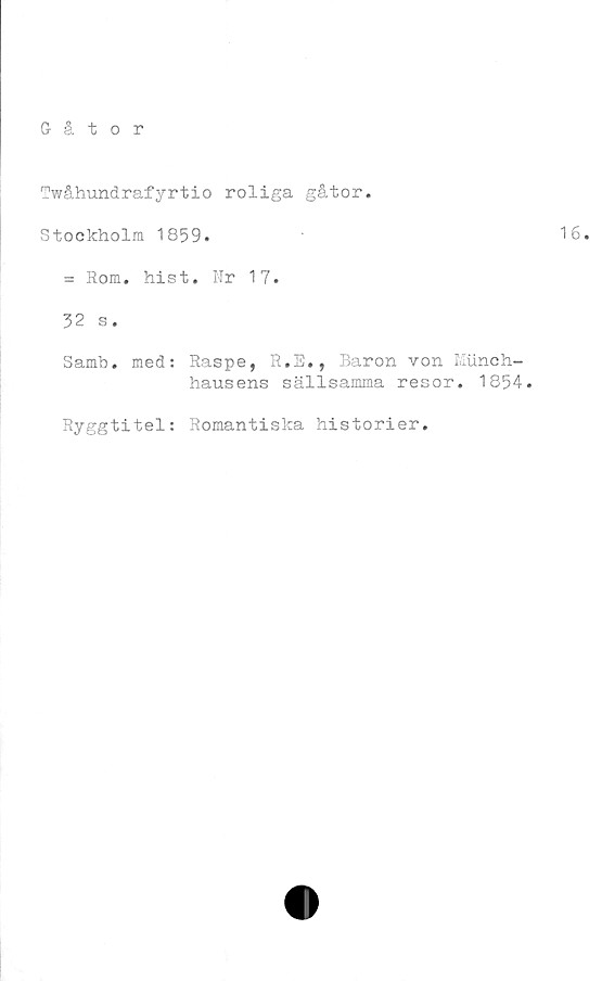  ﻿Twåhundrafyrtio roliga gåtor.
Stockholm 1859.
= Rom. hist. Nr 17.
32 s.
Samb. med: Raspe, R.E», Baron von Miinch-
hausens sällsamma resor. 1854.
Ryggtitel: Romantiska historier.