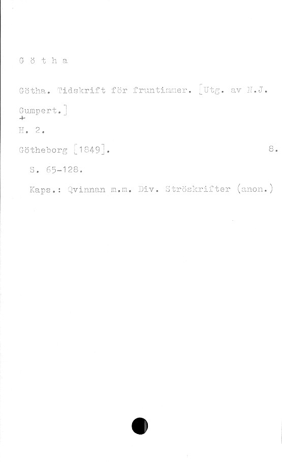  ﻿Götha
Götha. Tidskrift för fruntimmer, [utg. av N.J.
Gumpert.1
4-
H. 2.
Götheborg [1849_.	8»
S. 65-128.
Kaps.: Qvinnan m.m. Div. Ströskrifter (anon.)