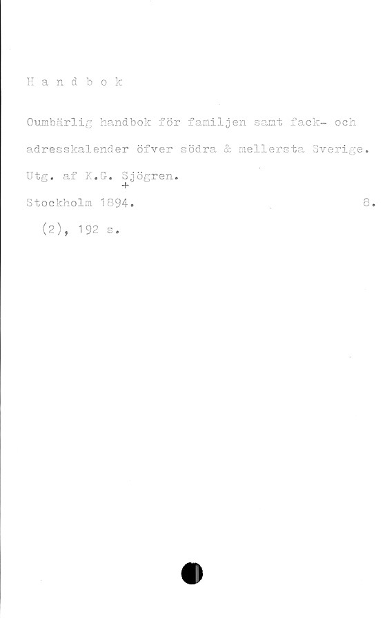  ﻿Handbok
Oumbärlig handbok för familjen samt fack- och
adresskalender öfver södra & mellersta Sverige.
Utg. af K.G. Sjögren.
Stockholm 1894.	8.
(2), 192
s.