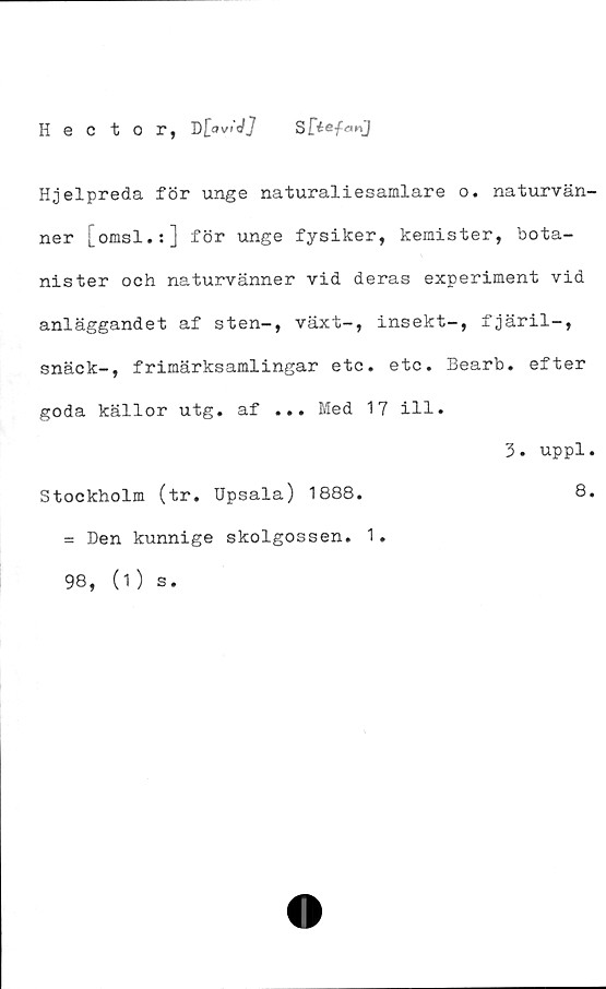  ﻿H e C t 0 r, T)[aviJ]
Hjelpreda för unge naturaliesamlare o. naturvän-
ner j_omsl.:] för unge fysiker, kemister, bota-
nister och naturvänner vid deras experiment vid
anläggandet af sten-, växt-, insekt-, fjäril-,
snäck-, frimärksamlingar etc. etc. Bearb. efter
goda källor utg. af ... Med 17 ill.
Stockholm (tr. Upsala) 1888.
= Den kunnige skolgossen. 1.
98, (1) s.
3. uppl.
8.
