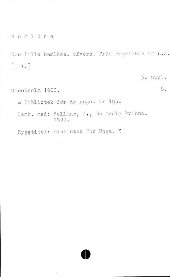  ﻿Hemlöse
Den lille hemlöse, öfvers. från engelskan af L.S.
[ill.]
3. uppl.
Stockholm 1900.
= Bibliotek för de unga. Nr 105.
Samb. med: Vollmar, A., En modig kvinna.
1899.
Eyggtitel: Bibliotek Pör Unga. 3