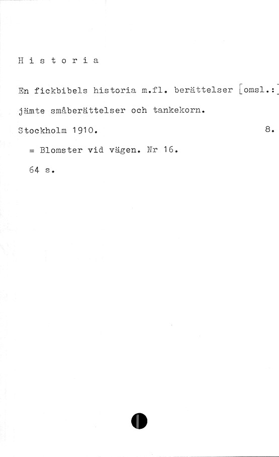  ﻿Historia
En fickbibels historia m.fl. berättelser [omsl.
jämte småberättelser och tankekorn.
Stockholm 1910.	8
= Blomster vid vägen. Nr 16.
64 s.