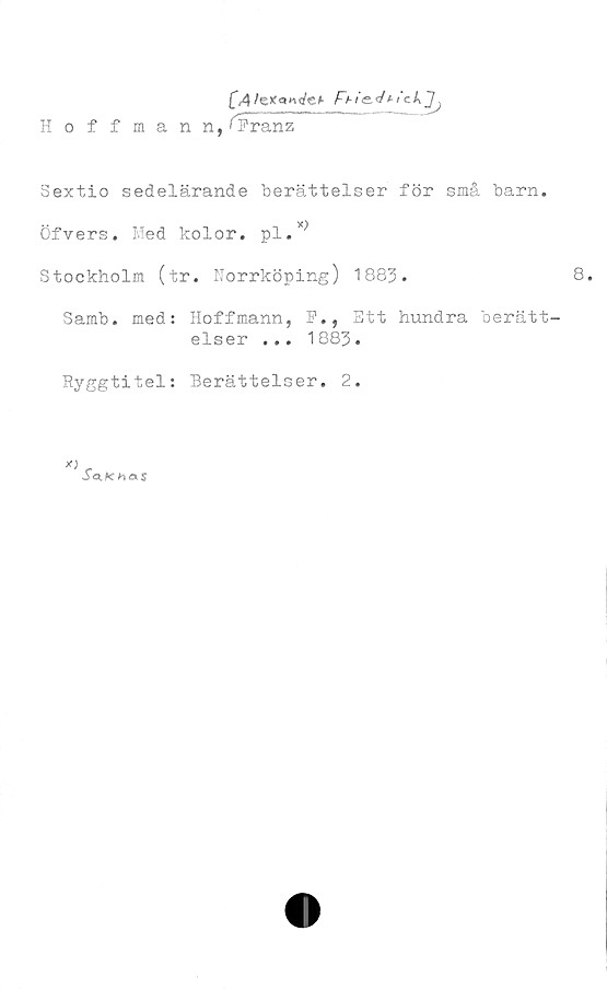  ﻿[A	Fn'e.4***ckJj
Hoffmann,*Franz
Sextio sedelärande berättelser för små barn.
Öfvers. Med kolor. pl.x)
Stockholm (tr. Norrköping) 1883.	8.
Samb. med: Hoffmann, F., Ett hundra berätt-
elser ... 1883•
Ryggtitel: Berättelser. 2.
*)
S<i.Khex$