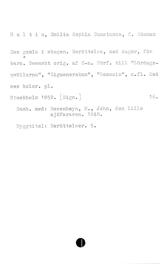  ﻿Hultin, Emilia Sophia Constance, f. Wänman
Den gamla i skogen. Berättelse, med sagor, för
+
barn. Swenskt orig. af H-n. Pörf. till "Lördags-
qwällarna", "Ziguenerskan", "Nemesis", m.fl. Med
sex kolor. pl.
Stockholm 1852. [sign.]	16.
Samb. med: Rosenheyn, M., John, den lille
sjöfararen. 184Q.
Ryggtitel: Berättelser. 5.