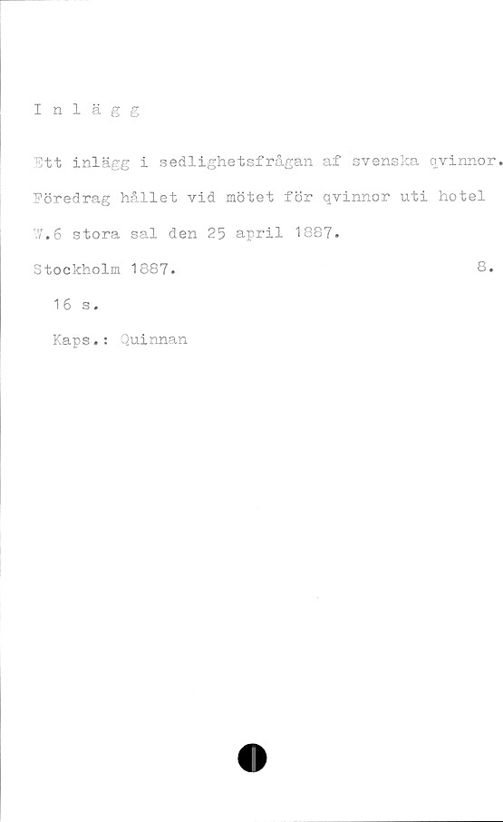  ﻿Inlägg
Ett inlägg i sedlighetsfrågan af svenska qvinnor
Eöredrag hållet vid mötet för qvinnor uti hotel
W.6 stora sal den 25 april 1887.
Stockholm 1887.	8.
16 s •
Kaps.: Quinnan