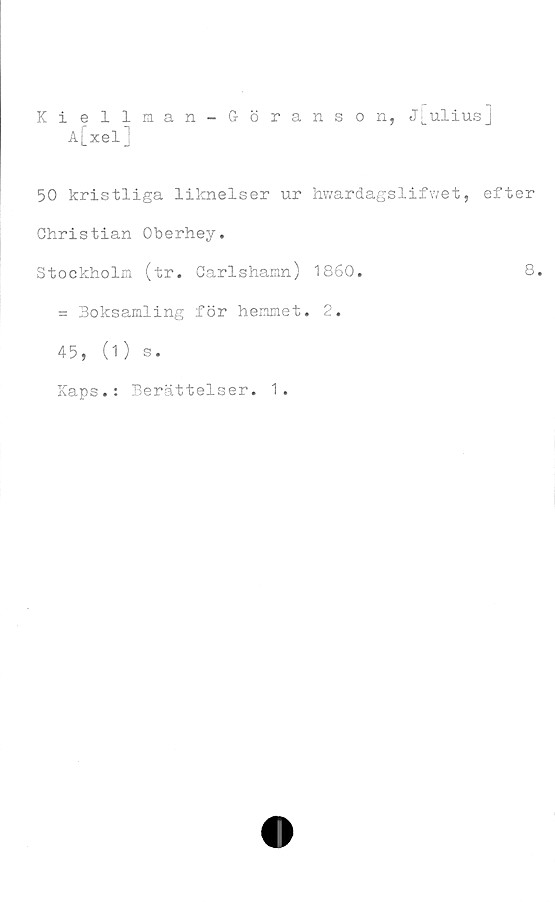  ﻿Kiellman-Göranson, j[uliusj
A[xelj
50 kristliga liknelser ur hwardagslifwet, efter
Christian Oberhey.
Stockholm (tr. Oarlshamn) 1860.	8.
= Boksamling för hemmet. 2.
45, (1) s.
Kaps.: Berättelser. 1.