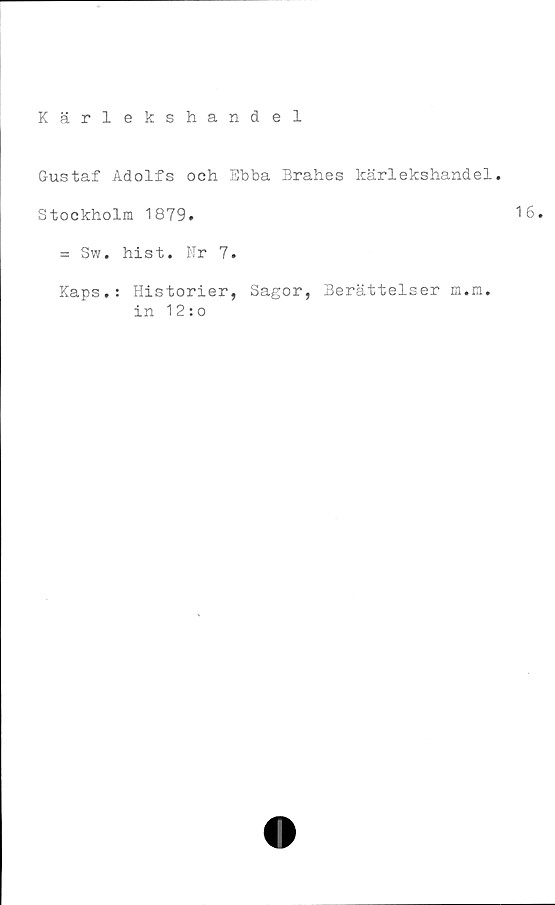  ﻿Kärlekshandel
Gustaf Adolfs och Ebba Brahes kärlekshandel.
Stockholm 1879.	16.
= Sw. hist. Nr 7.
Kaps.: Historier, Sagor, Berättelser m.m.
in 12:o