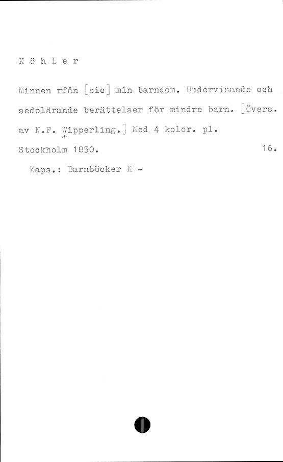  ﻿Köhler
Minnen rfån [sic] min barndom. Undervisande och
sedolärande berättelser för mindre barn. [Övers
av N.F. Wipperling.] Med 4 kolor. pl.
Stockholm 1850.	16
Kaps.: Barnböcker K -