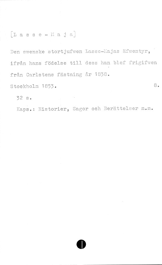  ﻿[iagse - 13 a j a]
Den swenske stortjufwen Lasse-Kajas äfwentyr,
ifrån hans födelse till dess han blef frigifwen
från Carlstens fästning år 1838.
Stockholm 1853»
32 s.
Kaps.: Historier,
8.
Sagor och Berättelser m.m.