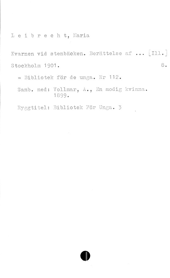  ﻿Leibrecht, Maria
Kvarnen vid stenbäcken. Berättelse af ...
Stockholm 1901.
= Bibliotek för de unga. Nr 112.
Samb. med: Vollmar, A., En modig kvinna.
1899.
Ryggtitel: Bibliotek Bör Unga. 3