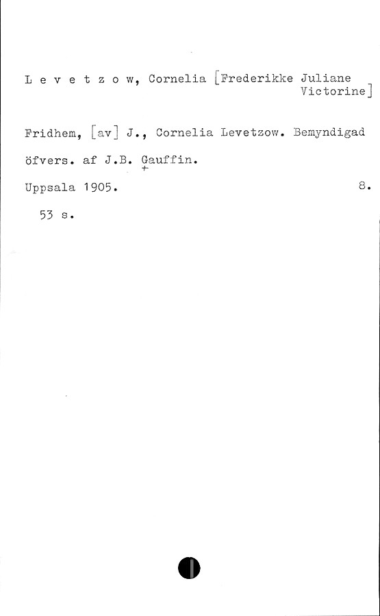  ﻿Levetzow, Cornelia [Frederikke Juliane
Victorine]
Fridhem, [av] J., Cornelia Levetzow. Bemyndigad
öfvers. af J.B. Gauffin.
Uppsala 1905.
8.