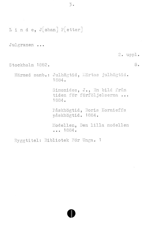  ﻿Linde, Jj_ohan] p[etterj
Julgranen ...
2. uppl
Stockholm 1882.	8
Härmed samb.: Julhögtid, Märtas julhögtid.
1884.
Simonides, J., En bild från
tiden för förföljelserna ...
1884.
Påskhögtid, Boris Kornieffs
påskhögtid. 1884.
Modellen, Den lilla modellen
... 1884.
Ryggtitel: Bibliotek Pör Unga. 1