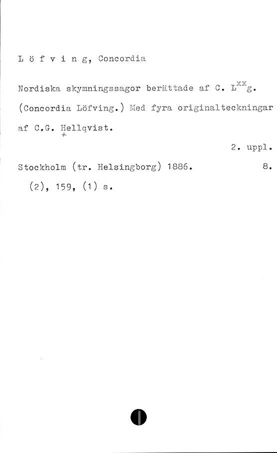  ﻿Löfving, Concordia
-XX
Nordiska skymningssagor beråittade af C. L g.
(Concordia Löfving.) Med fyra originalteckningar
af C.G. Hellqvist,
+
Stockholm (tr. Helsingborg) 1886.
(2), 159, (1) s.
2. uppl.
8.