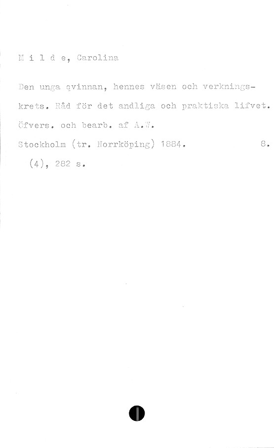  ﻿Milde, Carolina
Den unga qvinnan, hennes väsen och verknings-
krets. Råd för det andliga och praktiska lifvet.
Cfvers. och hearb. af A.7.
Stockholm (tr. Norrköping) 1884.	8.