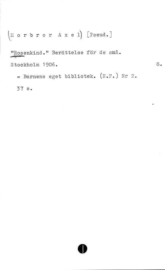  ﻿8
Morbror Axel^ [pseud.]
"Rosenkind." Berättelse för de små.
Stockholm 1906.
= Barnens eget bibliotek. (N.F.) Nr 2.
37 s.