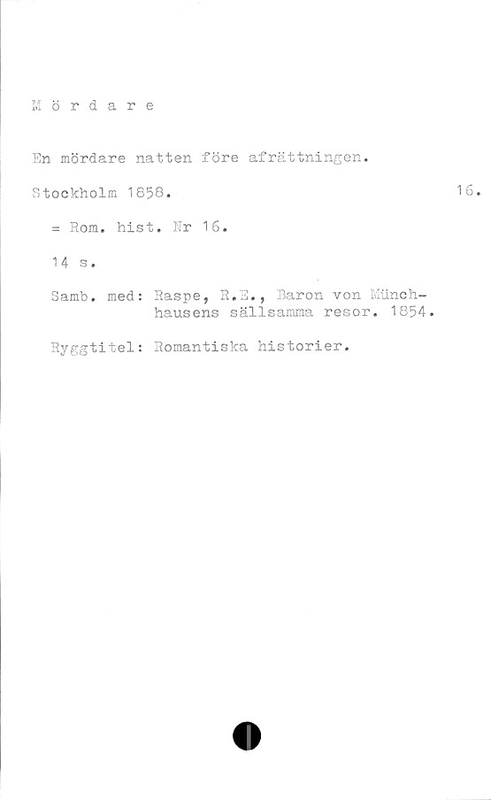  ﻿En mördare natten före afrättningen.
Stockholm 1858.
= Rom. hist. Nr 16.
14 s.
Samb. med: Raspe, R.E., Baron von Munch-
hausens sällsamma resor. 1854.
Ryggtitel: Romantiska historier.