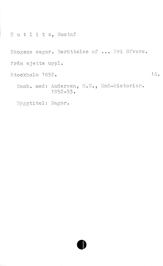  ﻿Putlitz, Gustaf
Skogens sagor. Berättelse af ... Pri öfvers.
från sjette uppl.
Stockholm 1852.
Samb. med: Andersen, H.C., Små-historier.
1852-53.
Ryggtitel: Sagor.