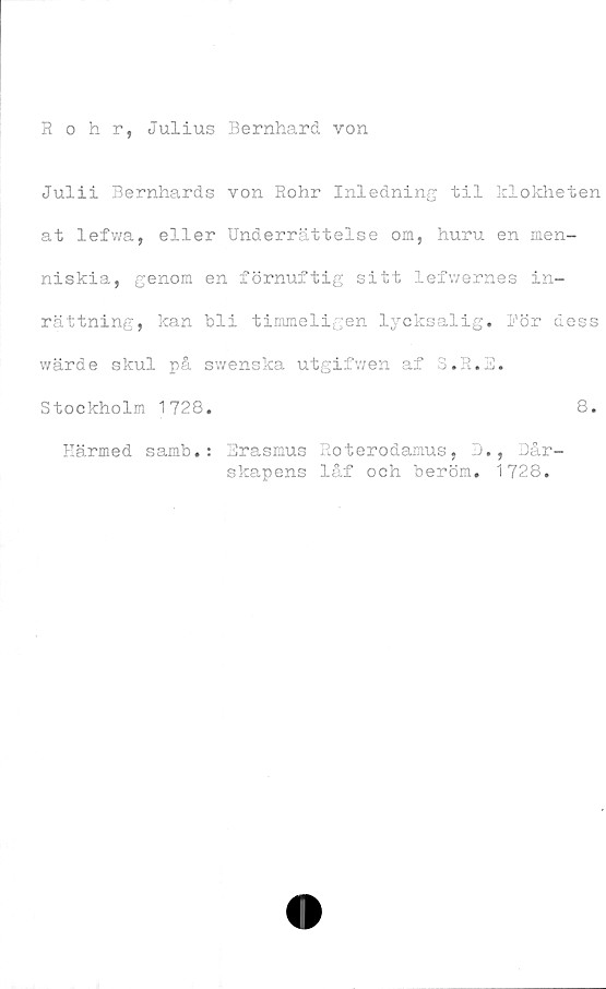  ﻿Rohr, Julius Bernhard von
Julii Bernhards von Rohr Inledning til klokheten
at lefwa, eller Underrättelse om, huru en men-
niskia, genom en förnuftig sitt lefwernes in-
rättning, kan bli timmeligen lyeksalig. För dess
wärde skul på swenska utgifwen af 3.R.E.
Stockholm 1728.	8.
Härmed samb.: Erasmus Roterodamus, D., Dår-
skapens låf och beröm. 1728.