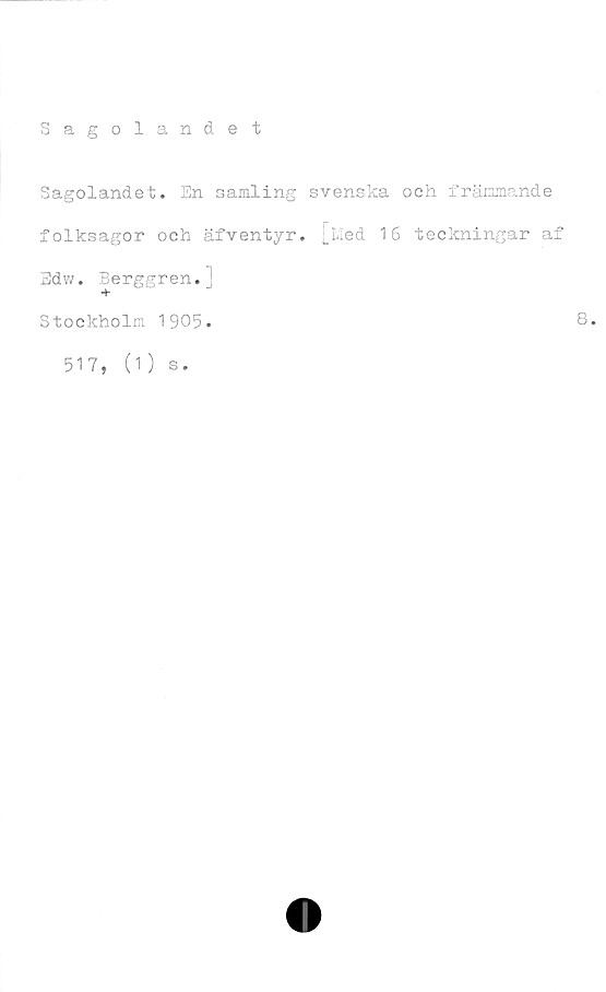  ﻿Sagolandet
Sagolandet. En samling svenska och främmande
folksagor och äfventyr. [Med 16 teckningar af
Edw. Berggren.]
Stockholm 1905.	8*
517,
(1 ) s.