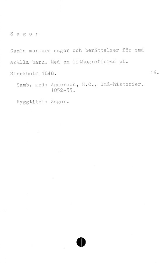  ﻿Sagor
Gamla mormors sagor och berättelser för små
snälla barn. Med en lithografierad pl.
Stockholm 1848.	16.
Samb. med: Andersen, H.C., Små-historier.
1852-53.
Ryggtitel: Sagor.