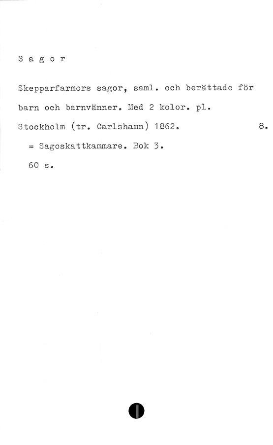  ﻿Sagor
Skepparfarmors sagor, saml. och berättade för
barn och barnvänner. Med 2 kolor. pl.
Stockholm (tr. Carlshamn) 1862.	8.
= Sagoskattkammare. Bok 3.
60 s.