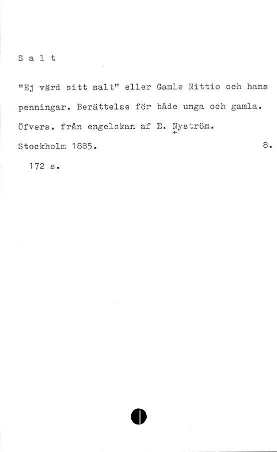  ﻿"Ej värd sitt salt" eller Gamle Nittio och hans
penningar. Berättelse för både unga och gamla.
Öfvers. från engelskan af E. Nyström.
-f-
Stockholm 1885
8
