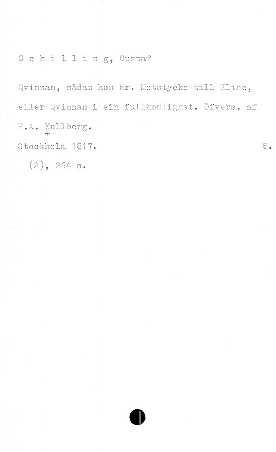  ﻿Schilling, Gustaf
Qvinnan, sådan hon är. Motstycke till Elise,
eller Qvinnan i sin fullkomlighet. Öfvers. af
H.A. Kullberg.
+-
Stockholm 1817.