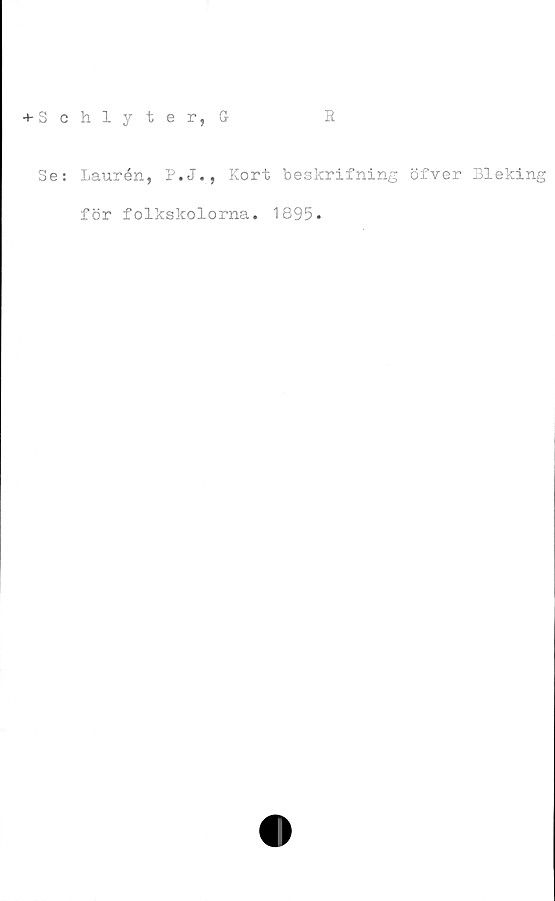  ﻿+ Schlyter, G
R
Se: Laurén, P.J., Kort beskrifning öfver Bleking
för folkskolorna. 1895.