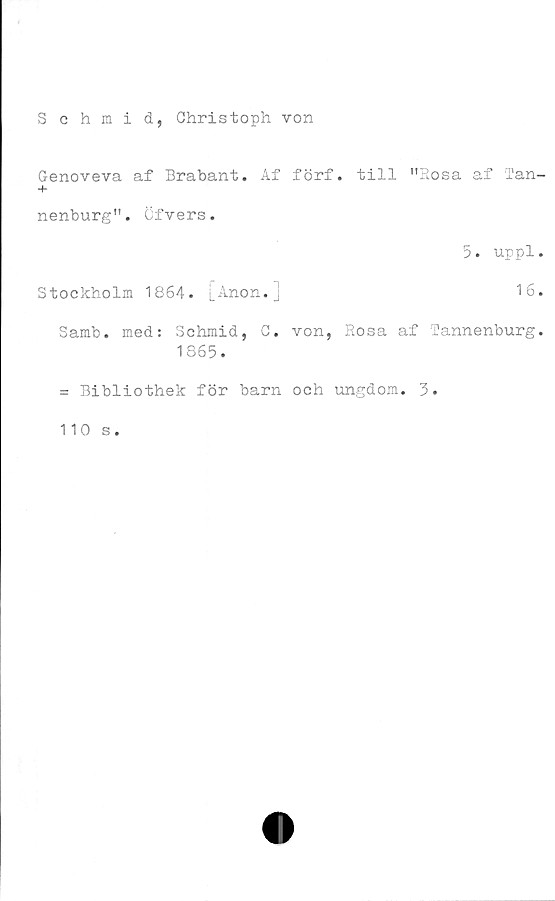  ﻿Schmid, Ohristoph von
Genoveva af Brabant. Af förf. till "Rosa af 'Tan-
+
nenburg". öfvers.
5. uppl.
Stockholm 1864. [Anon.]	16.
Samb. med: Schmid, C. von, Rosa af Tannenburg.
1865.
= Bibliothek för barn och ungdom. 3.