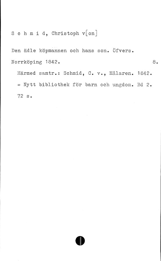  ﻿Schmid, Christoph v[on]
Den ädle köpmannen och hans son. öfvers.
Norrköping 1842.
Härmed samtr.: Schmid, C. v., Målaren. 1842.
= Nytt bibliothek för barn och ungdom. Bd 2.
72 s.
8.
