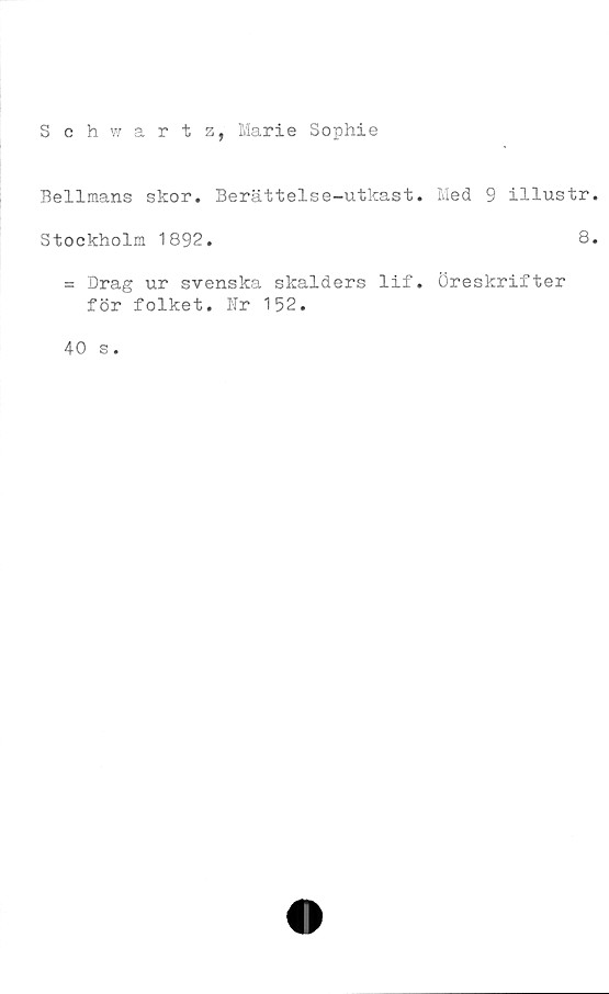  ﻿Schwartz, Marie Sophie
Bellmans skor. Berättelse-utkast. Med 9 illustr
Stockholm 1892.	8
= Drag ur svenska skalders lif. Öreskrifter
för folket. Nr 152.