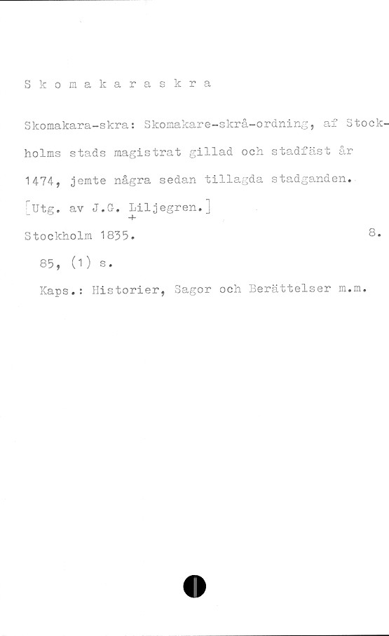  ﻿Skomakaraskra
Skomakara-skra: Skomakare-skrå-ordning, af Stock
holms stads magistrat gillad och stadfäst år
1474, jemte några sedan tillagda stadganden.
Utg. av J.G. Liljegren.;
Stockholm 1835.
85, (1) s.
Kaps.: Historier,
8.
Sagor och Berättelser m.m.