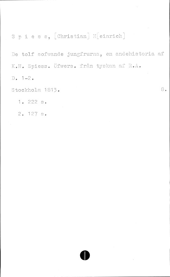  ﻿Spiess, [Christian] H[einrich.J
De tolf sofwande jungfrurna, en andehistoria af
K.H. Spiess. Öfwers. från tyskan af R.A.
D. 1-2.
Stockholm 1813.	8.
1.	222 s.
2.	127 s.