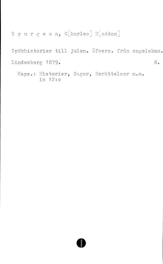  ﻿Spurgeon,
Cj_harles] Hj_addonj
Spökhistorier till julen, öfwers. från engelskan
Lindesberg 1879.	8.
Kaps.: Historier, Sagor, Berättelser m.m.
in 12:o