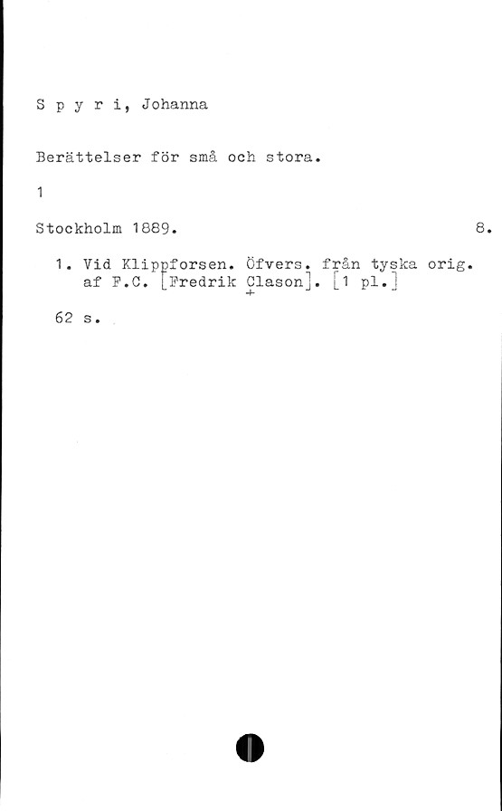 ﻿Spyri, Johanna
Berättelser för små och stora.
1
Stockholm 1889.
1. Vid Klippforsen. Öfvers. från tyska orig.
af F.C. [Fredrik Clason]. [i pl.]
8.
62 s.