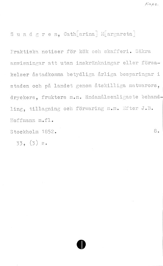  ﻿Sundgren, Cath[arinaj m[argareta]
Praktiska notiser för kök och skafferi. Säkra
anwisningar att utan inskränkningar eller försa-
kelser åstadkomma betydliga årliga besparingar i
staden och på landet genom åtskilliga matwarors,
dryckers, frukters m.m. ändamålsenligaste behand'
ling, tillagning och förwaring m.m. Efter J.B.
Hoffmann m.fl.
Stockholm 1852
8