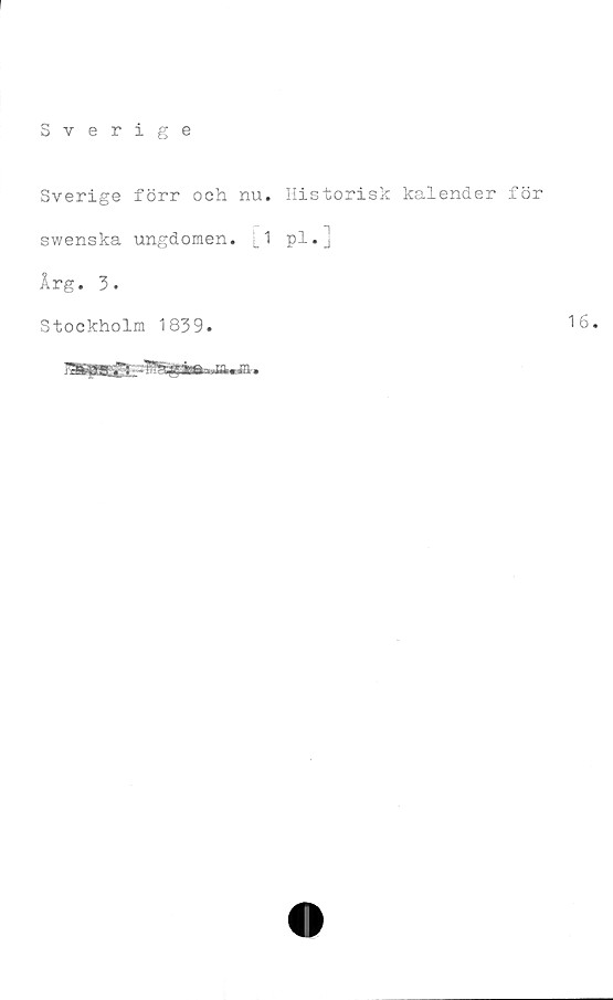  ﻿Sverige
Sverige förr och nu. Historisk kalender för
swenska ungdomen. M pl.]
Årg. 3.
Stockholm 1839.	16.
irjll 11 Ihllliiw in in.