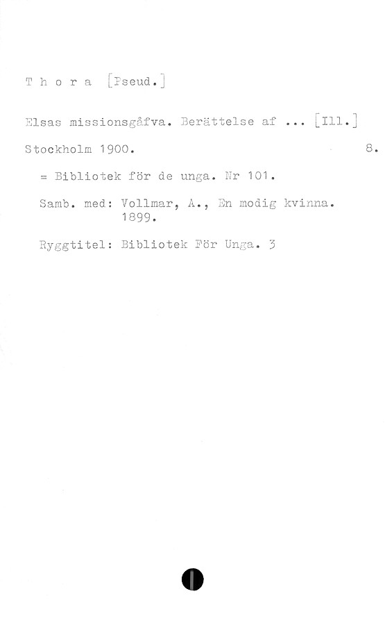  ﻿Thora
[pseud.]
Elsas missionsgåfva. Berättelse af ... [111.]
Stockholm 1900.	8.
= Bibliotek för de unga. Nr 101.
Samb. med: Vollmar, A., En modig kvinna.
1899.
Ryggtitel: Bibliotek För Unga. 3