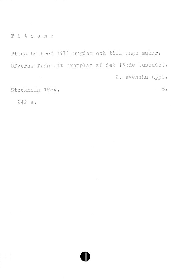  ﻿Titcomb
‘Titcombs bref till ungdom och till unga makar.
Öfvers. från ett exemplar af det 15:de tusendet
2. svenska uppl
Stockholm 1884.	8
242 s.