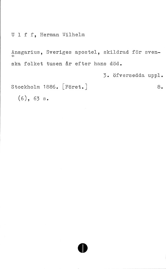  ﻿Ulff, Herman Wilhelm
Ansgarius, Sveriges apostel, skildrad för sven-
ska folket tusen år efter hans död.
3. öfversedda uppl.
Stockholm 1886. [Föret.]	8.
(6), 63
s.