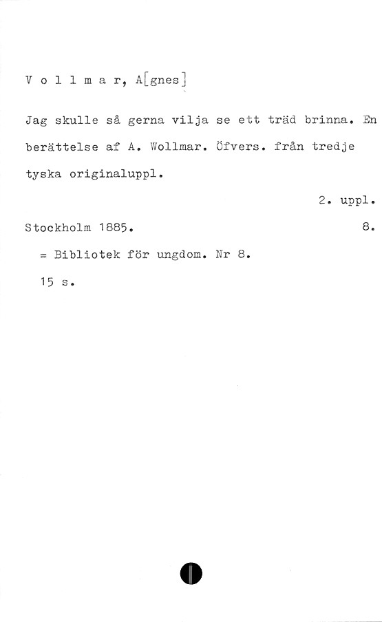  ﻿Vollmar, A[gnes]
Jag skulle så gerna vilja se ett träd brinna. En
berättelse af A. Wollmar. öfvers. från tredje
tyska originaluppl.
2. uppl.
Stockholm 1885.	8*
= Bibliotek för ungdom. Nr 8.
15 s.