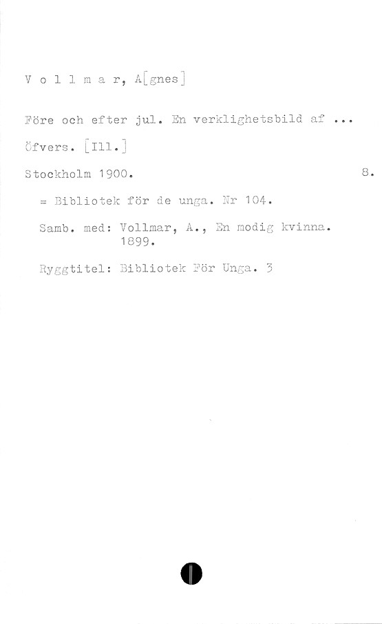  ﻿Vollmar, A[_gnesj
Före och efter jul. En verklighetsbild af .
öfvers. [ill.
Stockholm 1900.
= Bibliotek för de unga. Nr 104.
Samb. med: Vollmar, A., En modig kvinna.
1899.
Ryggtitel: Bibliotek Eör Unga. 3