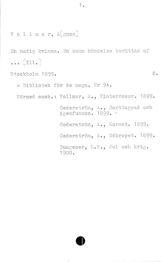  ﻿En modig kvinna. En sann händelse berättad af
... [in.]
Stockholm 1899.	8.
= Bibliotek för de unga. Nr 94.
Härmed samb.: Vollmar, A., Yinterrosor. 1899.
Cederström,	A.,	Borttappad och
igenfunnen.	1899. •	
Cederström,	A. ,	Korset. 1899.
Cederström,	A,,	Gökropet. 1899
Bungener, L 1 900.	.F.,	Jul och krig.